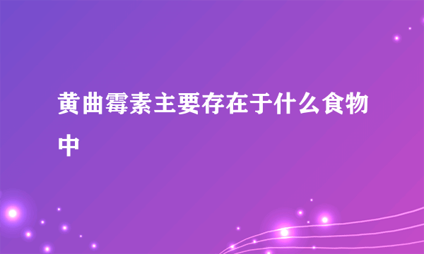 黄曲霉素主要存在于什么食物中