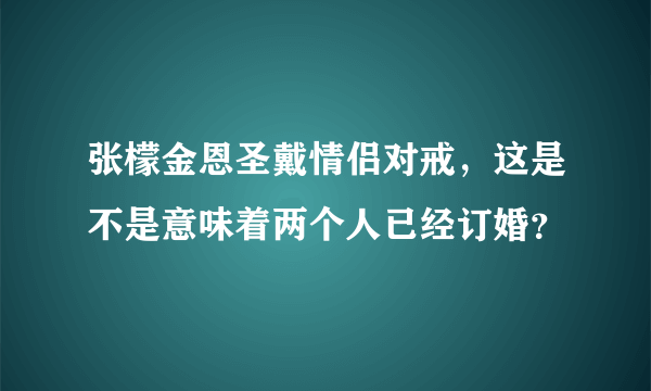 张檬金恩圣戴情侣对戒，这是不是意味着两个人已经订婚？