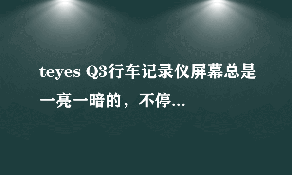 teyes Q3行车记录仪屏幕总是一亮一暗的，不停重启是怎么回事啊？