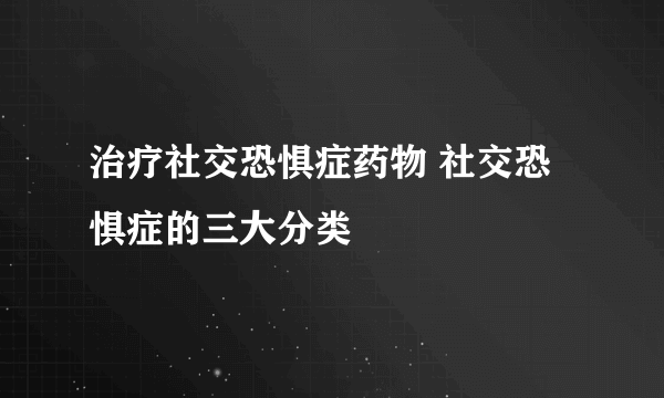 治疗社交恐惧症药物 社交恐惧症的三大分类