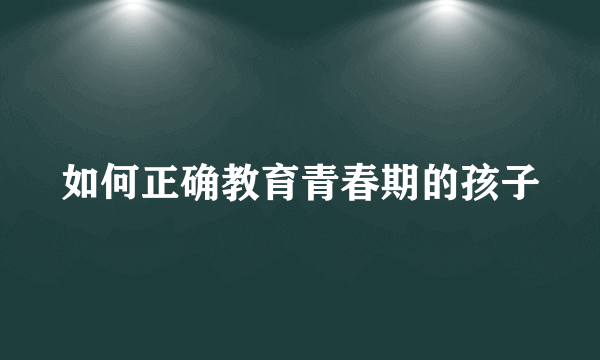 如何正确教育青春期的孩子