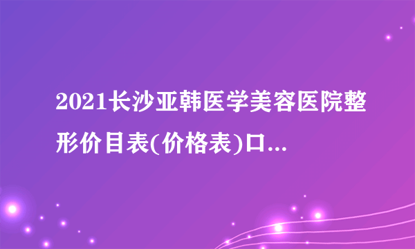 2021长沙亚韩医学美容医院整形价目表(价格表)口碑怎么样_正规吗_地址