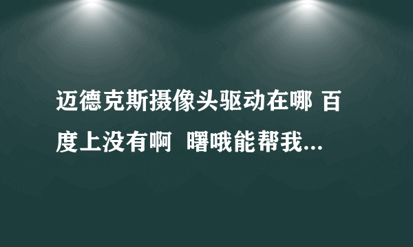 迈德克斯摄像头驱动在哪 百度上没有啊  曙哦能帮我找到啊我的QQ号码是416235211  谢谢了