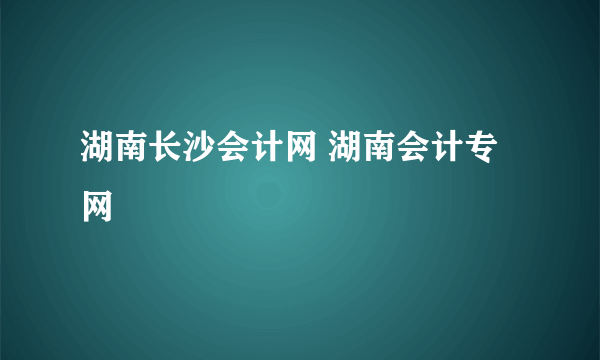 湖南长沙会计网 湖南会计专网