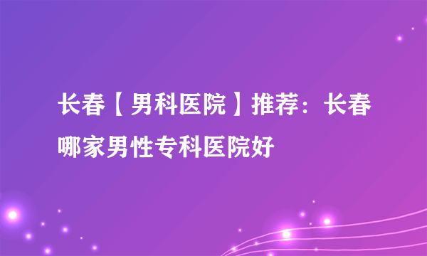 长春【男科医院】推荐：长春哪家男性专科医院好