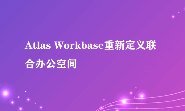 Atlas Workbase重新定义联合办公空间