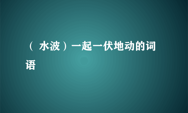 （ 水波）一起一伏地动的词语