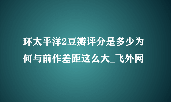 环太平洋2豆瓣评分是多少为何与前作差距这么大_飞外网