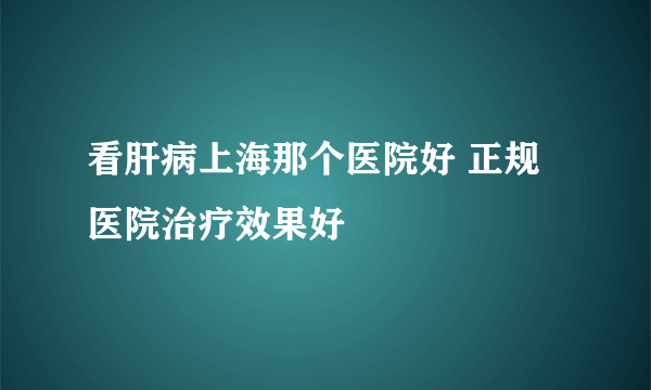 看肝病上海那个医院好 正规医院治疗效果好