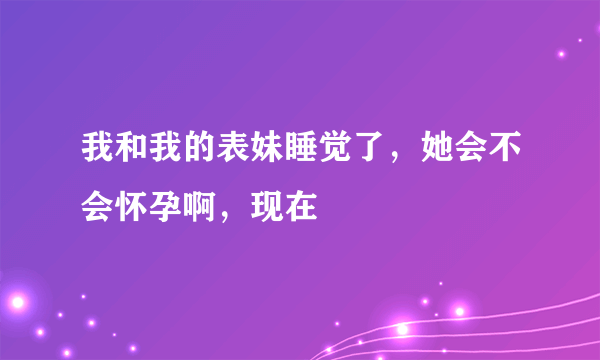 我和我的表妹睡觉了，她会不会怀孕啊，现在