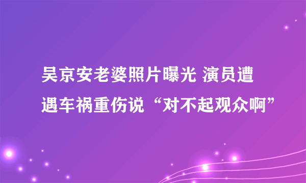 吴京安老婆照片曝光 演员遭遇车祸重伤说“对不起观众啊”