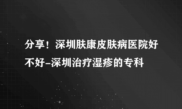 分享！深圳肤康皮肤病医院好不好-深圳治疗湿疹的专科