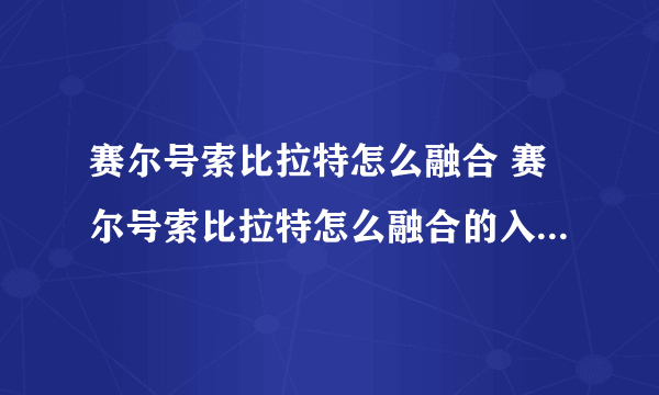 赛尔号索比拉特怎么融合 赛尔号索比拉特怎么融合的入坑全方位玩法