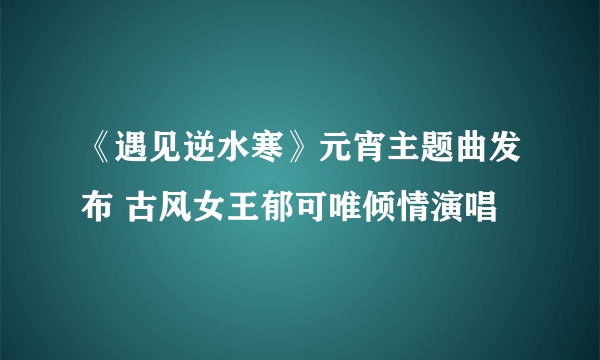 《遇见逆水寒》元宵主题曲发布 古风女王郁可唯倾情演唱