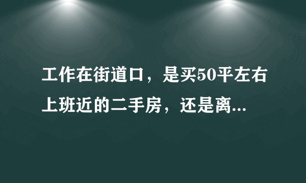 工作在街道口，是买50平左右上班近的二手房，还是离上班14公里路的新房？