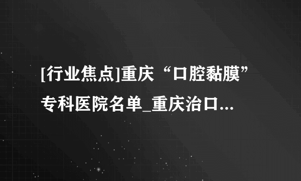 [行业焦点]重庆“口腔黏膜”专科医院名单_重庆治口腔溃疡反反复复的医院[十大排名]