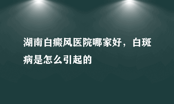 湖南白癜风医院哪家好，白斑病是怎么引起的