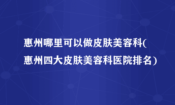 惠州哪里可以做皮肤美容科(惠州四大皮肤美容科医院排名)