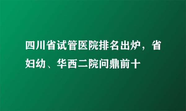 四川省试管医院排名出炉，省妇幼、华西二院问鼎前十