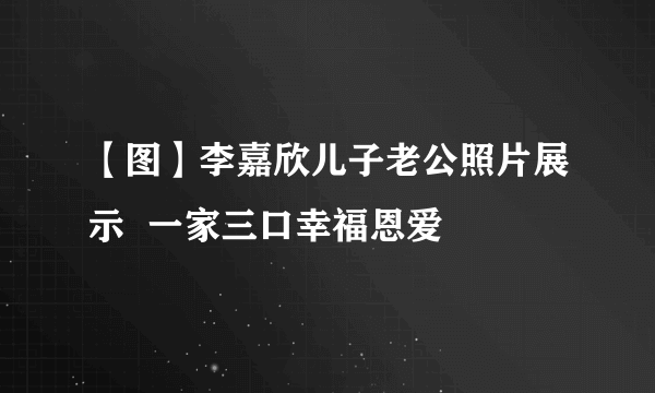 【图】李嘉欣儿子老公照片展示  一家三口幸福恩爱