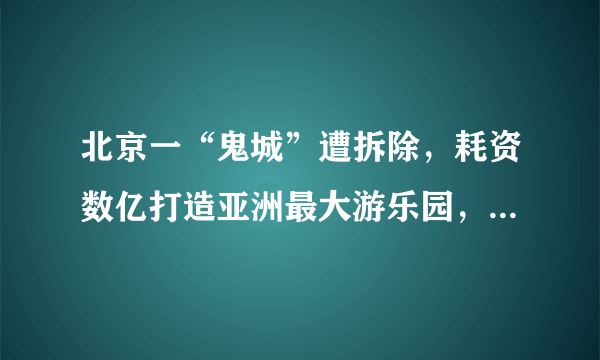 北京一“鬼城”遭拆除，耗资数亿打造亚洲最大游乐园，却荒废数年