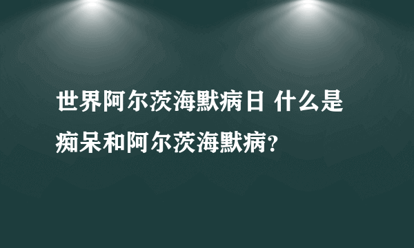 世界阿尔茨海默病日 什么是痴呆和阿尔茨海默病？