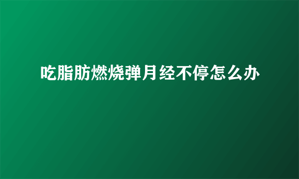 吃脂肪燃烧弹月经不停怎么办