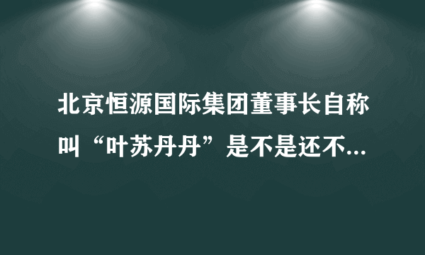 北京恒源国际集团董事长自称叫“叶苏丹丹”是不是还不知道就是说里面工资吧知道是不是？