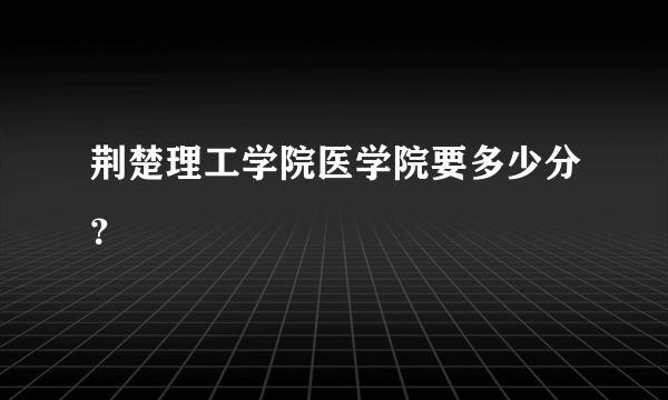 荆楚理工学院医学院要多少分？