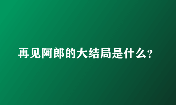 再见阿郎的大结局是什么？