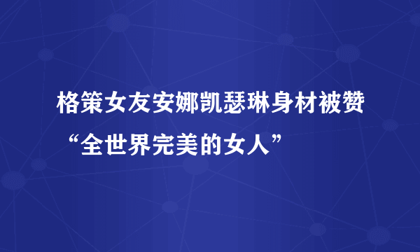 格策女友安娜凯瑟琳身材被赞“全世界完美的女人”