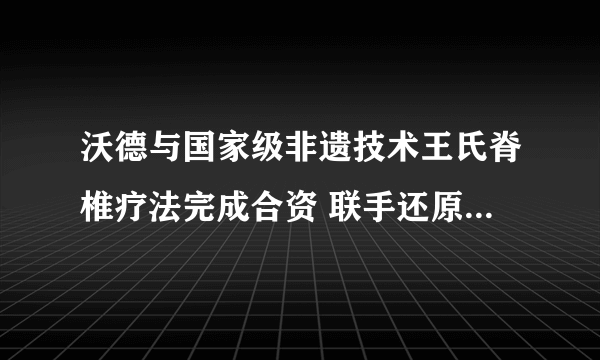 沃德与国家级非遗技术王氏脊椎疗法完成合资 联手还原百年宫廷疗法