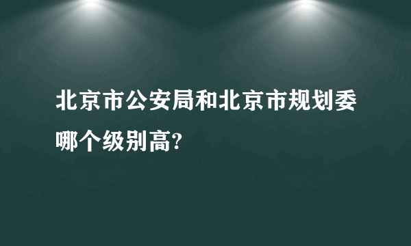 北京市公安局和北京市规划委哪个级别高?