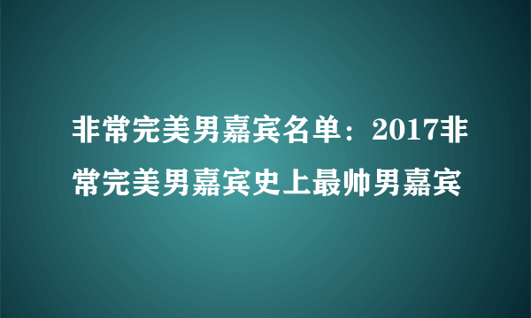 非常完美男嘉宾名单：2017非常完美男嘉宾史上最帅男嘉宾