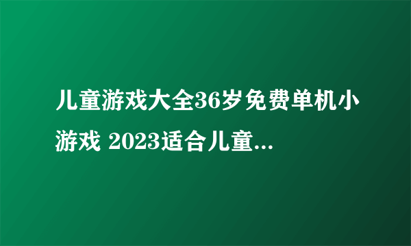 儿童游戏大全36岁免费单机小游戏 2023适合儿童的单机游戏合集