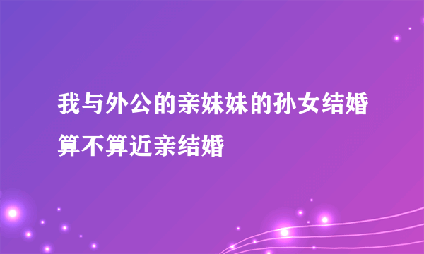 我与外公的亲妹妹的孙女结婚算不算近亲结婚