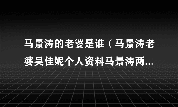 马景涛的老婆是谁（马景涛老婆吴佳妮个人资料马景涛两任妻子分别是谁）资料_飞外网