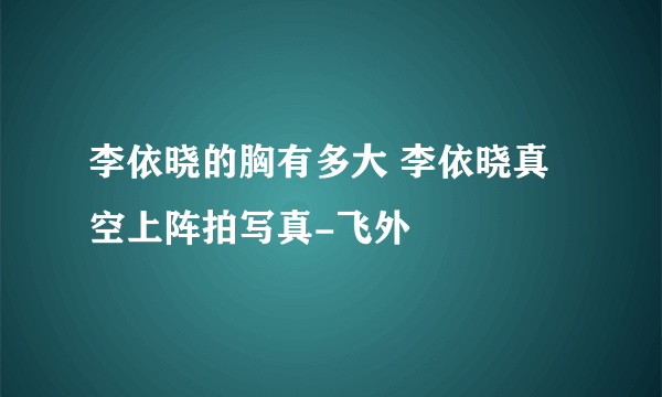 李依晓的胸有多大 李依晓真空上阵拍写真-飞外