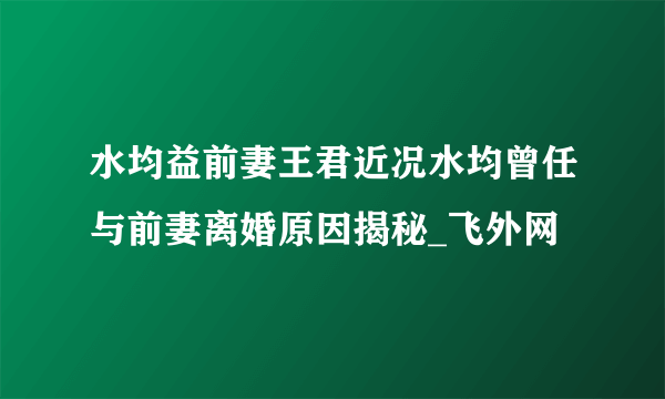 水均益前妻王君近况水均曾任与前妻离婚原因揭秘_飞外网