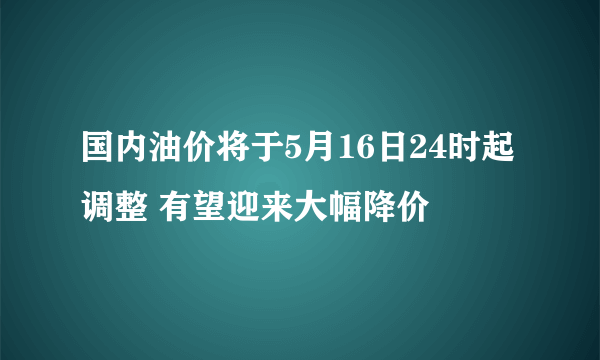 国内油价将于5月16日24时起调整 有望迎来大幅降价