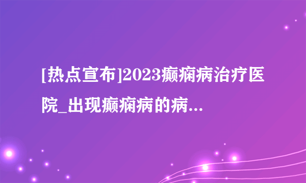 [热点宣布]2023癫痫病治疗医院_出现癫痫病的病因有哪些?