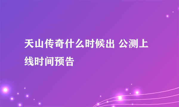 天山传奇什么时候出 公测上线时间预告