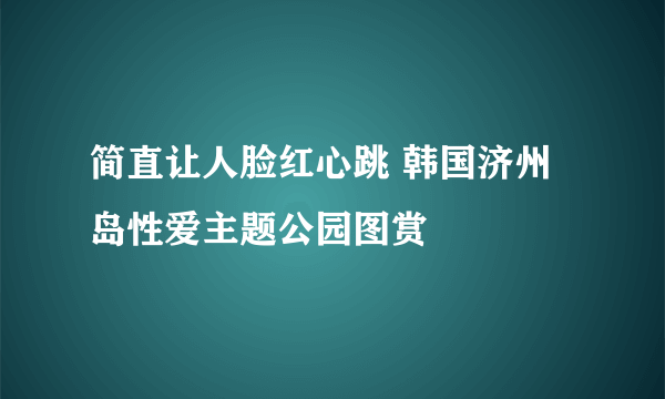 简直让人脸红心跳 韩国济州岛性爱主题公园图赏