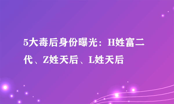 5大毒后身份曝光：H姓富二代、Z姓天后、L姓天后