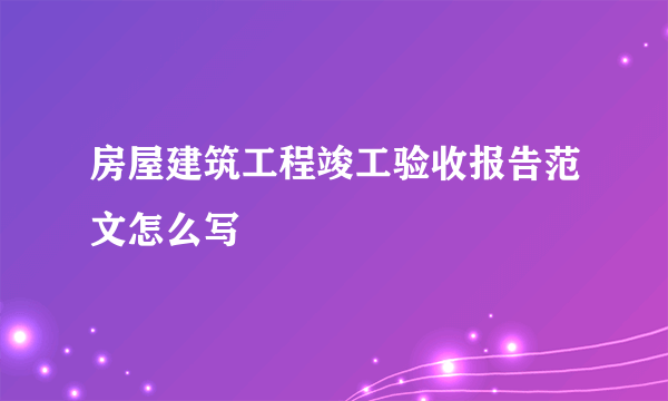 房屋建筑工程竣工验收报告范文怎么写