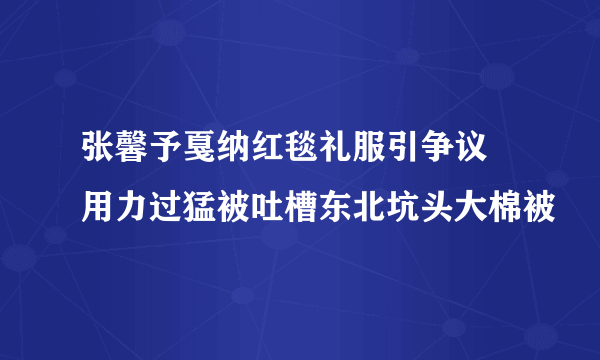 张馨予戛纳红毯礼服引争议 用力过猛被吐槽东北坑头大棉被