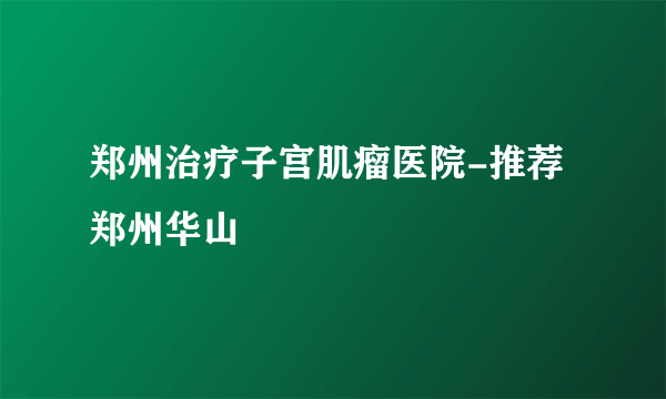 郑州治疗子宫肌瘤医院-推荐郑州华山