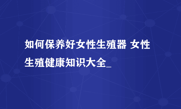 如何保养好女性生殖器 女性生殖健康知识大全_