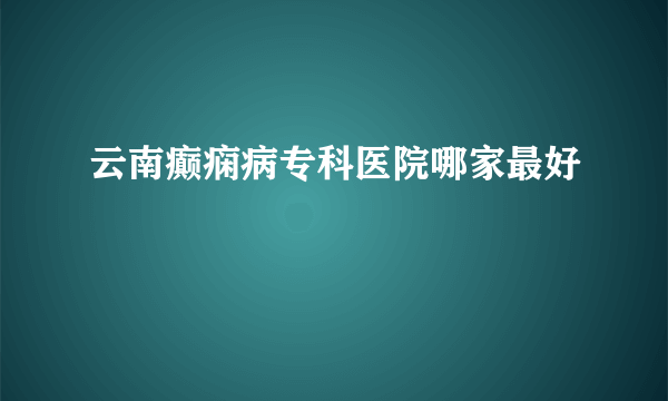 云南癫痫病专科医院哪家最好