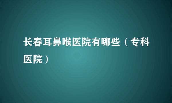 长春耳鼻喉医院有哪些（专科医院）